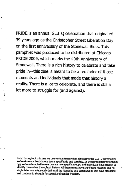 PRIDE is an annual GLBTQ celebration that originated 39 years ago as the Christopher Street Liberation Day on the first anniversary of the Stonewall Riots. This pamphlet was produced to be distributed at Chicago PRIDE 2009, which marks the 40th Anniversary of Stonewall. There is a rich history to celebrate and take pride in—this zine is meant to be a reminder of those moments and individuals that made that history a reality. There is a lot to celebrate, and there is still a lot more to struggle for (and against). Note: throughout tis zine we use various terms when discussing the GLETQ communty. ‘We’ve done our best choase terms specfically and carefuly. In Ghoasing difering terminck- oy, we’ve attempted o re-aticuiate how speciic groups and indviduais have chosen o identity themsaives throughout history. All these terms have significant histores and no ‘single label can adequately define all the identities and commurites that have struggled and continue to siruggle for sexual and gender fresdom.
